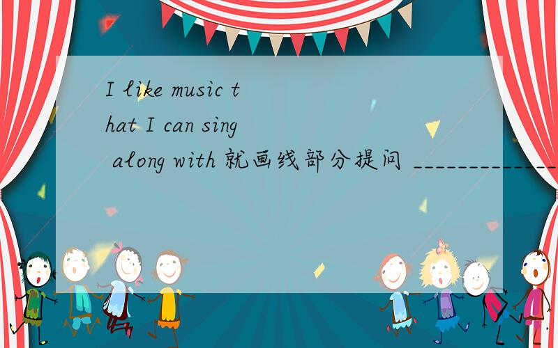 I like music that I can sing along with 就画线部分提问 ____________________