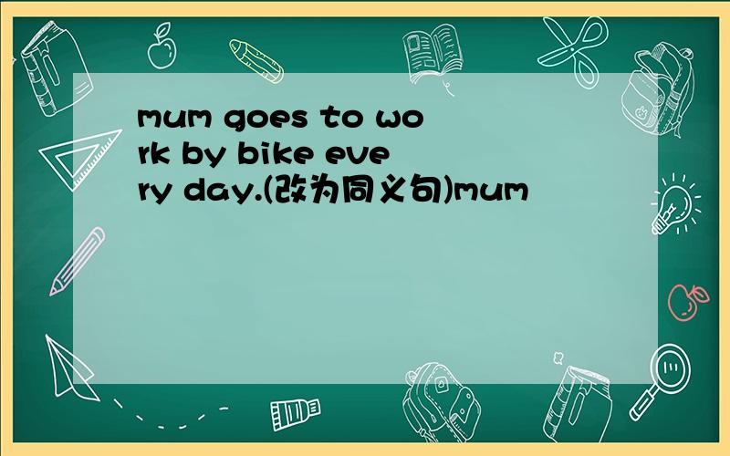 mum goes to work by bike every day.(改为同义句)mum▁▁▁ ▁▁▁ by bike to▁▁▁ every day.