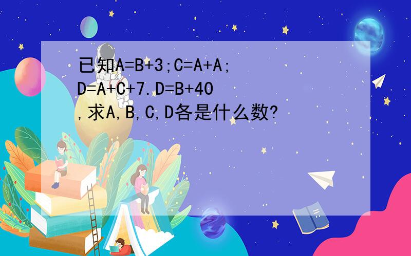 已知A=B+3;C=A+A;D=A+C+7.D=B+40,求A,B,C,D各是什么数?