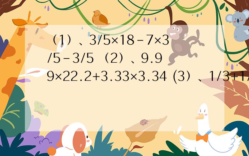 （1）、3/5×18-7×3/5-3/5 （2）、9.99×22.2+3.33×3.34 (3）、1/3+1/15+1/35+1/63+1/99+1/143