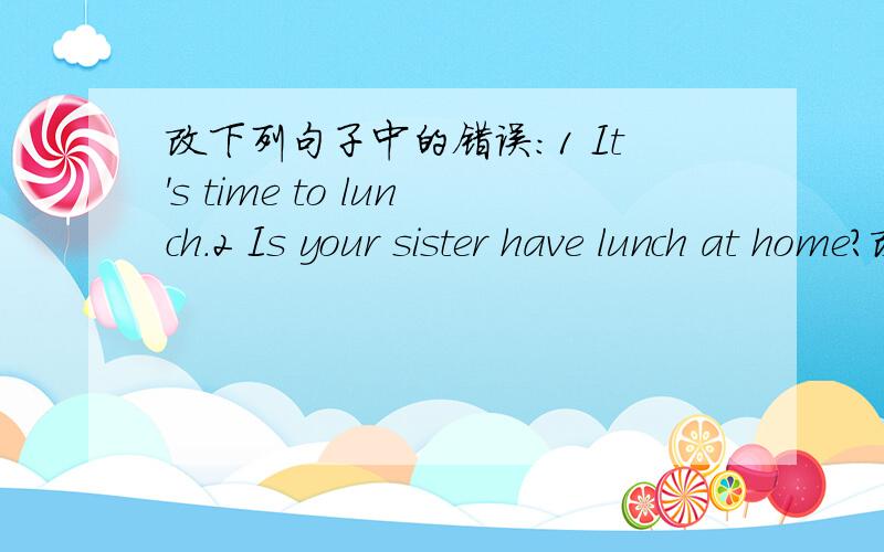 改下列句子中的错误：1 It's time to lunch.2 Is your sister have lunch at home?改下