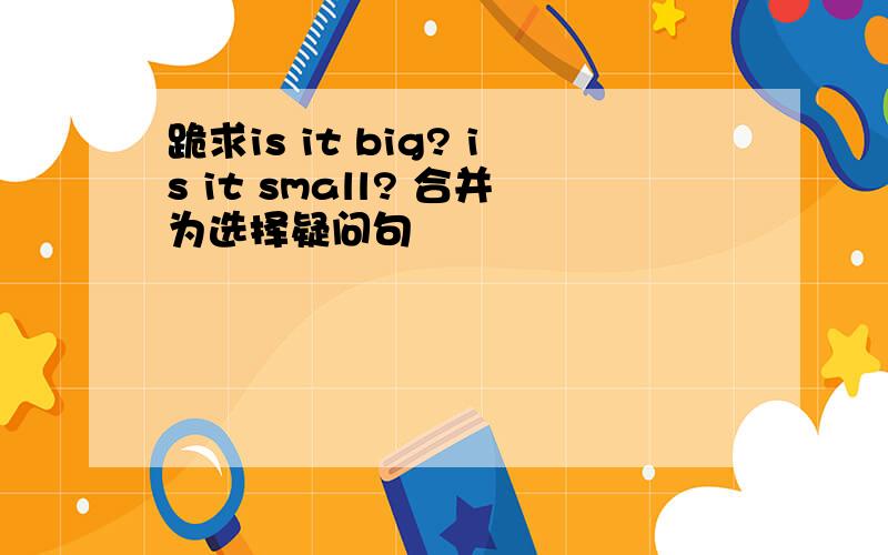 跪求is it big? is it small? 合并为选择疑问句