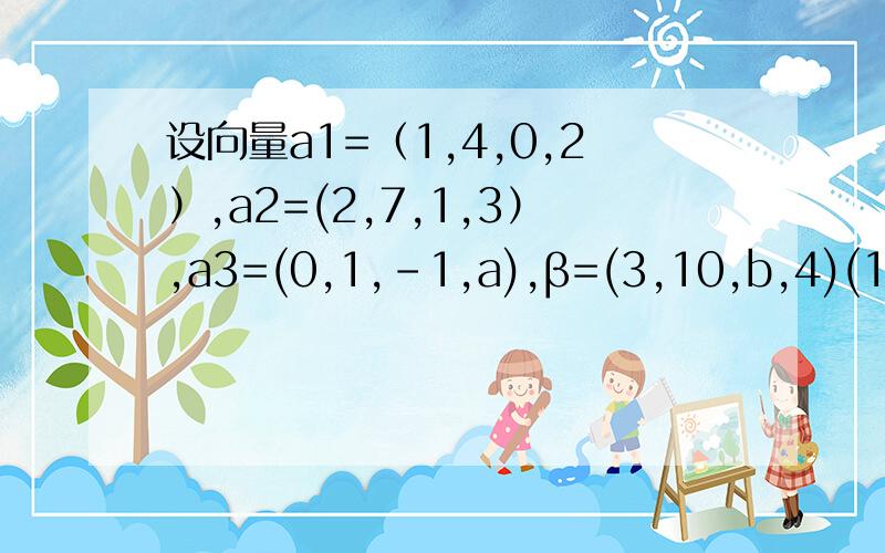 设向量a1=（1,4,0,2）,a2=(2,7,1,3）,a3=(0,1,-1,a),β=(3,10,b,4)(1)当a,b取何值时,β不能由a1,a2,a3线性表示? （2）当a,b取何值时,β可由a1,a2,a3线性表示?并求出相应的表达式