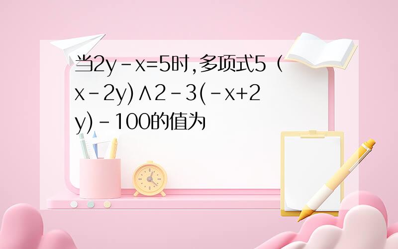 当2y-x=5时,多项式5（x-2y)∧2-3(-x+2y)-100的值为