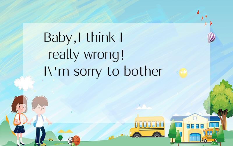 Baby,I think I really wrong!I\'m sorry to bother