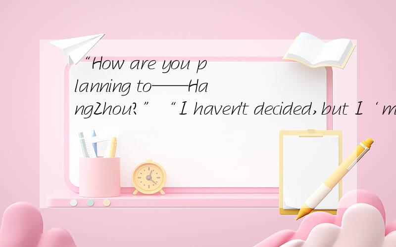 “How are you planning to——HangZhou?”“I haven't decided,but I‘mconsidering——a train.