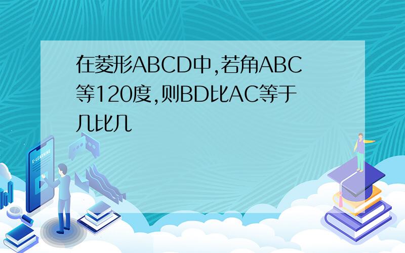在菱形ABCD中,若角ABC等120度,则BD比AC等于几比几