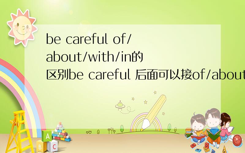 be careful of/about/with/in的区别be careful 后面可以接of/about/with/in/to do 他们直接有什么区别尤其是前3个,最好详细一点,有例句和用法.