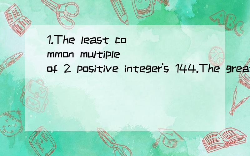 1.The least common multiple of 2 positive integer's 144.The greatest common divisior is 2.Nether integer is 2.Find both integer.2.A store owner sold a vaccum cleaner for 40% off its marked price.The profit was 50% of its cost.What is the ratio of the