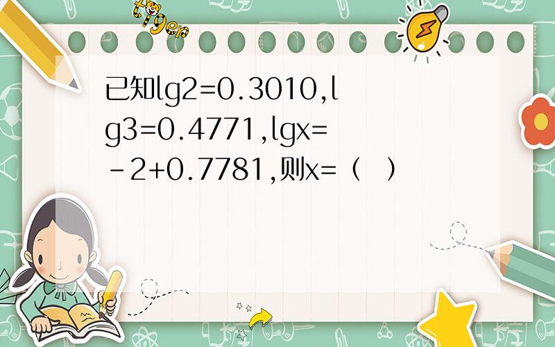 已知lg2=0.3010,lg3=0.4771,lgx=-2+0.7781,则x=（  ）