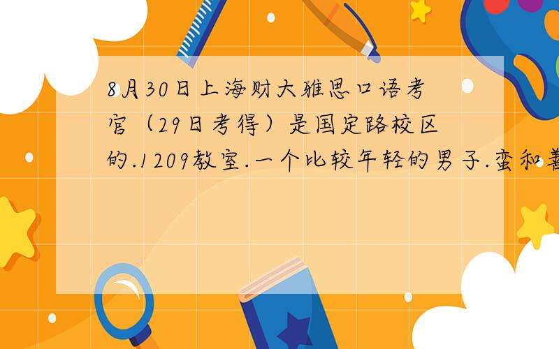 8月30日上海财大雅思口语考官（29日考得）是国定路校区的.1209教室.一个比较年轻的男子.蛮和善的.想知道有没有人也是他考得.