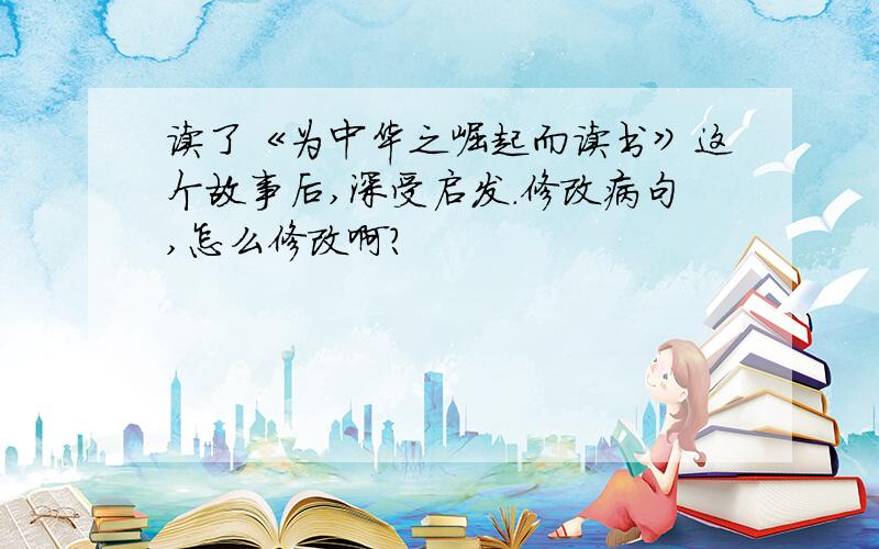 读了《为中华之崛起而读书》这个故事后,深受启发.修改病句,怎么修改啊?