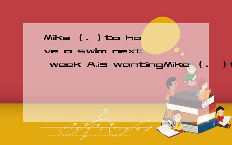 Mike （. ）to have a swim next week A.is wantingMike （.  ）to have a swim next week A.is wanting.    B.will want. C.want