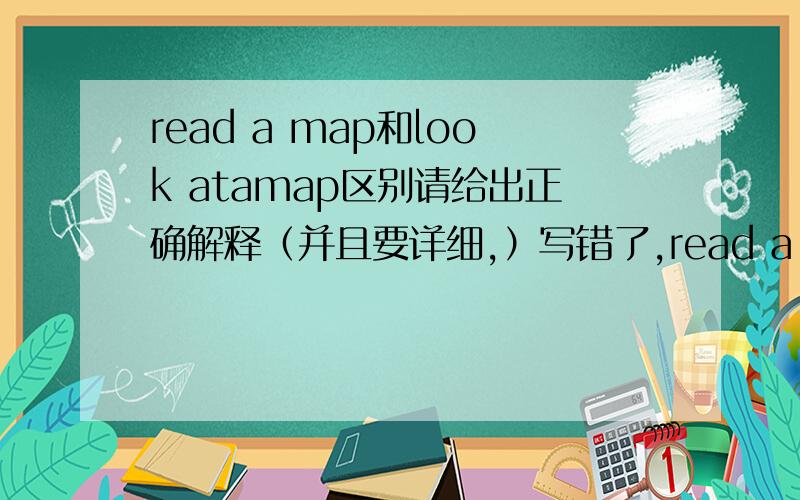 read a map和look atamap区别请给出正确解释（并且要详细,）写错了,read a map和look at a map.
