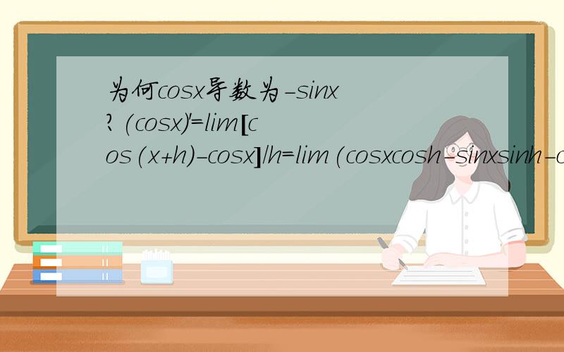 为何cosx导数为-sinx?(cosx)'=lim[cos(x+h)-cosx]/h=lim(cosxcosh-sinxsinh-cosx)/h在这里cosxcosh-cosx可以变成（cosh-1)cosx,h趋近于0.那么cosh-1趋近于0cosh-1和h约掉,得(cosx)'=-cosx-sinx我上面的推理应该是对的巴