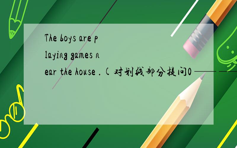 The boys are playing games near the house .(对划线部分提问0 —— —— the boys ____?