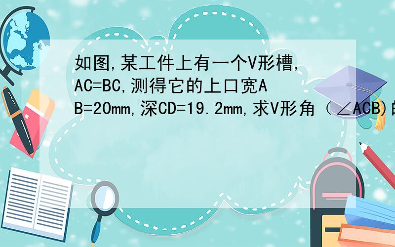 如图,某工件上有一个V形槽,AC=BC,测得它的上口宽AB=20mm,深CD=19.2mm,求V形角（∠ACB)的大小（结果精确到1°）.
