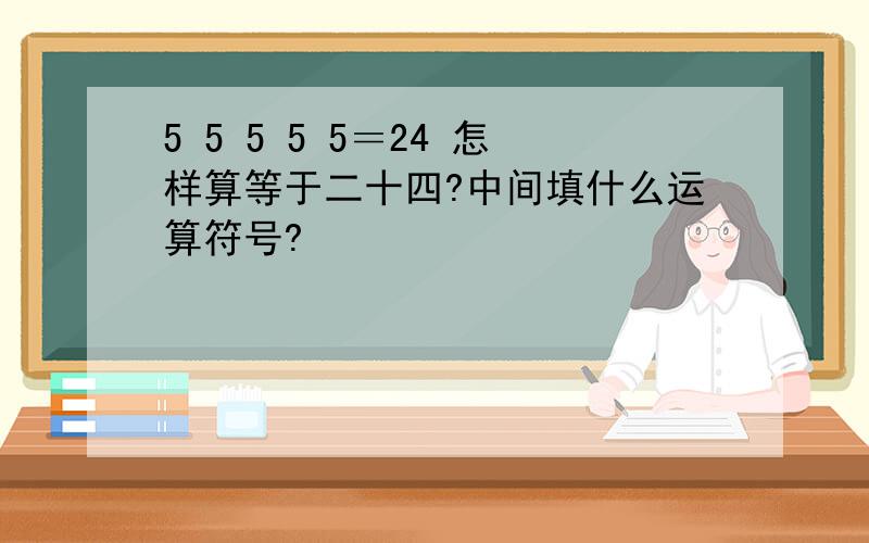 5 5 5 5 5＝24 怎样算等于二十四?中间填什么运算符号?