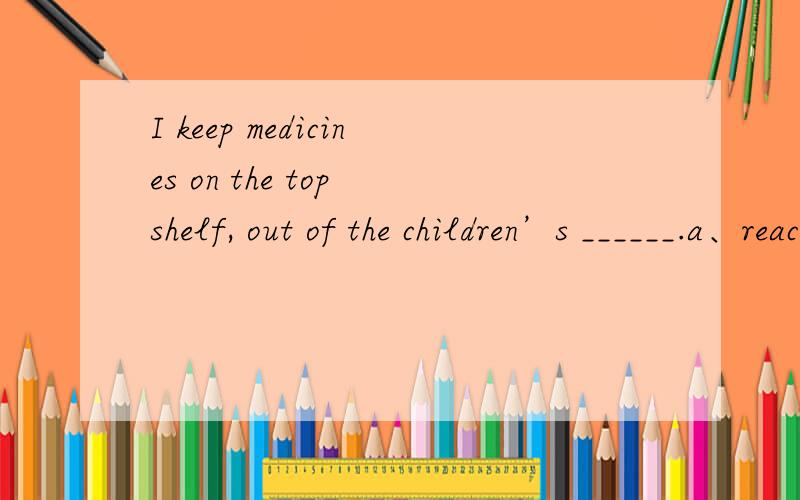 I keep medicines on the top shelf, out of the children’s ______.a、reach  b、hand  c、hold d、place