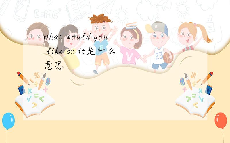 what would you like on it是什么意思