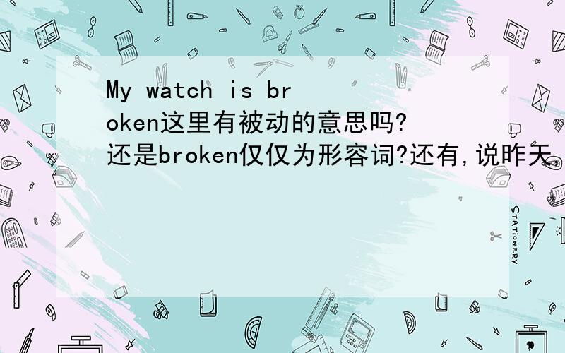 My watch is broken这里有被动的意思吗?还是broken仅仅为形容词?还有,说昨天,车被撞坏了（现在仍是坏的)是说my car has been broken 还是my car is broken?
