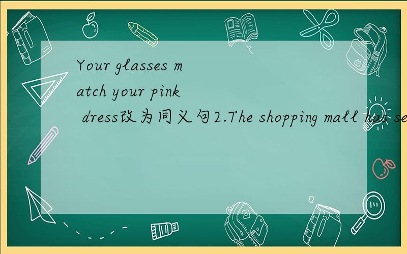 Your glasses match your pink dress改为同义句2.The shopping mall has seven floors There are shops on each floor(合并为一句）The shopping mall has______ ______ ______shops3.The bookshop has different kinds of birthday cards(同义句）_____
