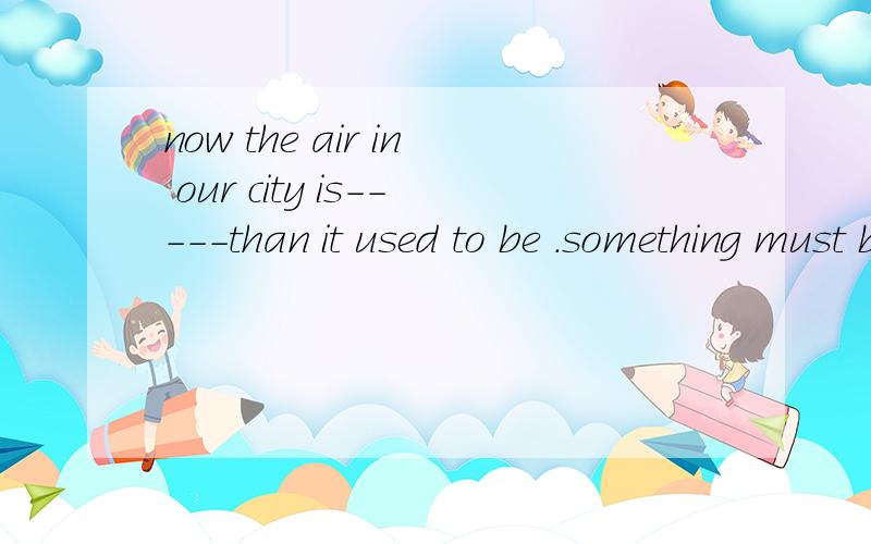 now the air in our city is-----than it used to be .something must be done to stop it.A very goodB much better C even worse