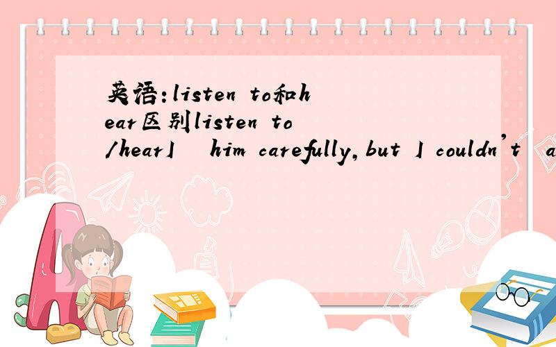 英语：listen to和hear区别listen to/hearI ﹍﹍him carefully,but I couldn't﹍﹍anything.谢了!