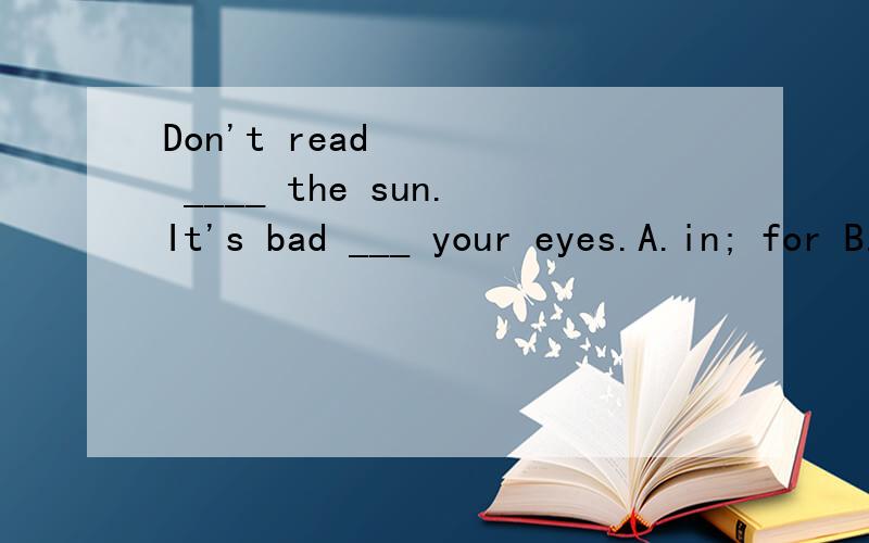 Don't read ____ the sun.It's bad ___ your eyes.A.in; for B.under; for C.with; to D.in; on 为什么第一空不能用under,不是在太阳下吗