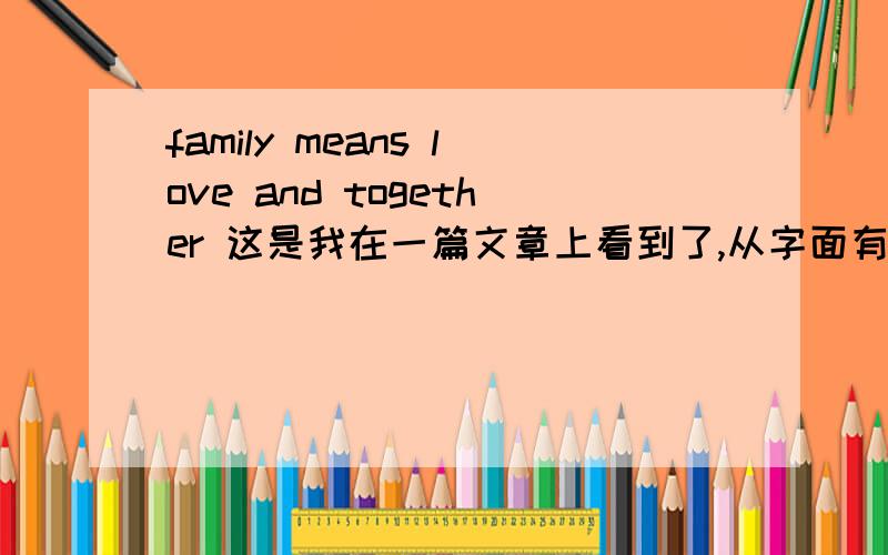family means love and together 这是我在一篇文章上看到了,从字面有翻译为爱和家庭是连在一起的,但从我读的文章上看来,前后有点不协调,我想应该是个名句吧,请各位帮下忙,
