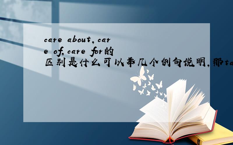 care about,care of,care for的区别是什么可以举几个例句说明,那take care of不是照顾的意思吗