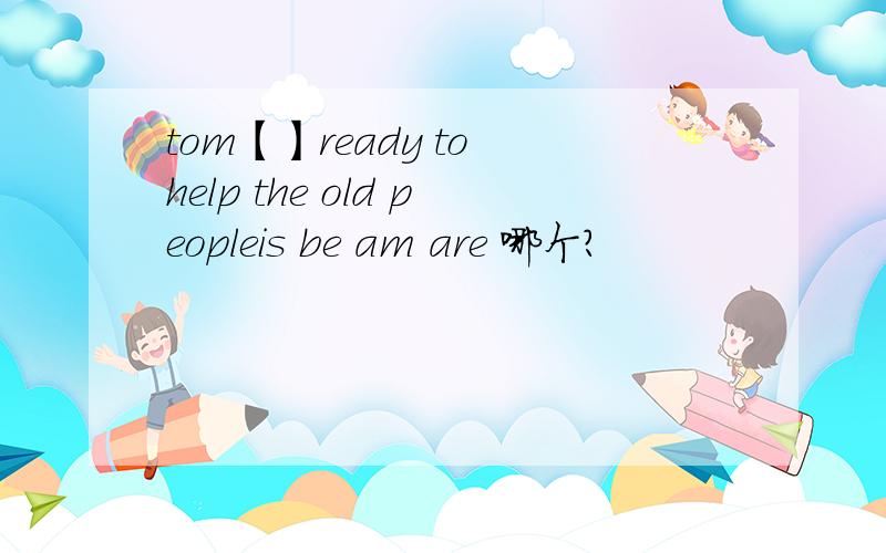 tom【】ready to help the old peopleis be am are 哪个？