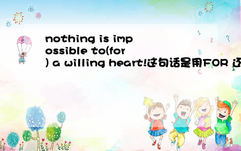 nothing is impossible to(for) a willing heart!这句话是用FOR 还是用TO 还是两者都可以用!TO FOR 的区别!