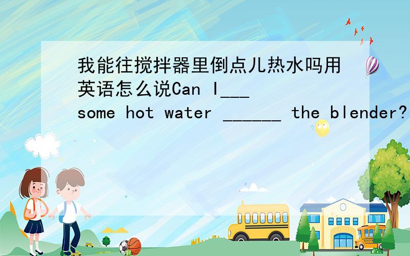 我能往搅拌器里倒点儿热水吗用英语怎么说Can I___ some hot water ______ the blender?