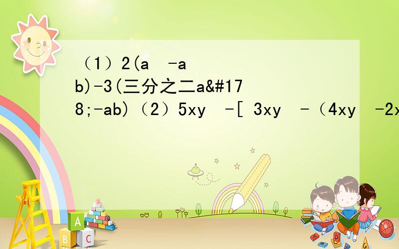 （1）2(a²-ab)-3(三分之二a²-ab)（2）5xy²-[ 3xy²-（4xy²-2x²y）]+2x²y-xy²（3）a²b-6ab-3a²b+5ab+2a²b（4）4a²-3a+3-3（-a³+2a²+1）