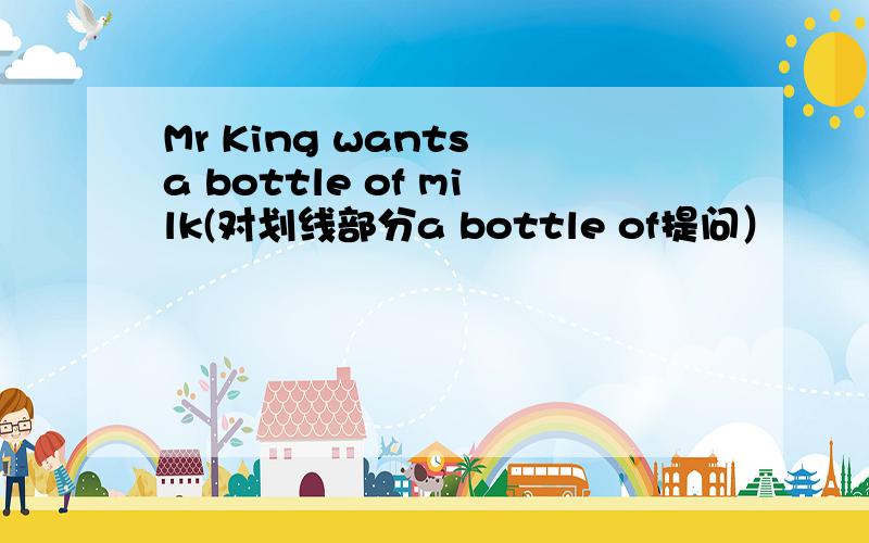 Mr King wants a bottle of milk(对划线部分a bottle of提问）