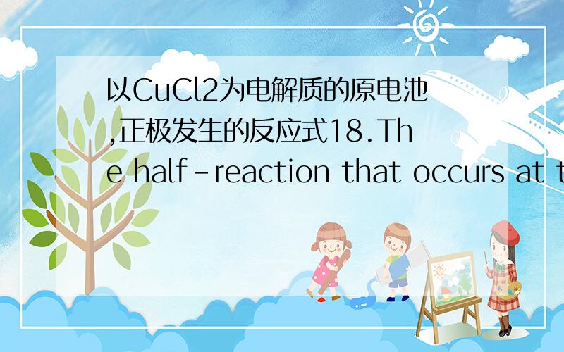 以CuCl2为电解质的原电池,正极发生的反应式18.The half-reaction that occurs at the cathode during electrolysis of an aqueous CuCl2 solution isA.Cu+ + e- --> Cu.B.Cu2+ + e- --> Cu+.C.2H2O + 2e- --> H2 + 2OH-.D.Cl2 + 2e- --> 2Cl-.E.2Cl- -