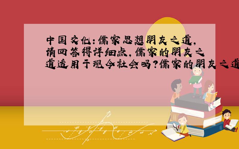 中国文化：儒家思想朋友之道,请回答得详细点,儒家的朋友之道适用于现今社会吗?儒家的朋友之道有何不足之处?