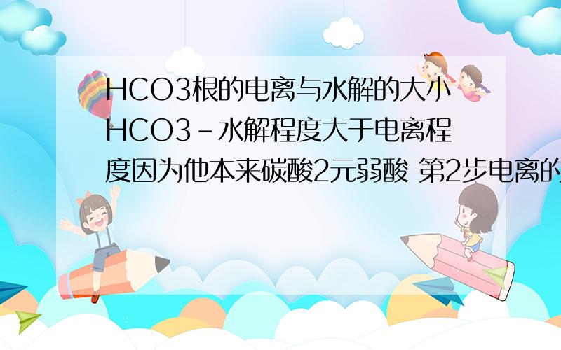 HCO3根的电离与水解的大小HCO3-水解程度大于电离程度因为他本来碳酸2元弱酸 第2步电离的难于第一步电离也就是说H2CO3变成HCO3比 HCO3变成CO3容易那你说HCO3容易变成H2CO3 还是容易变成CO3换句话