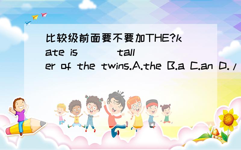 比较级前面要不要加THE?kate is ___taller of the twins.A.the B.a C.an D./要选哪一个啊?