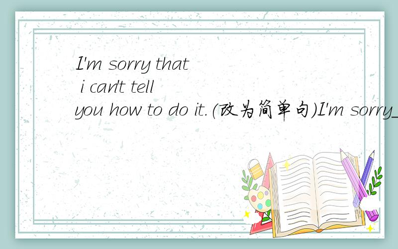 I'm sorry that i can't tell you how to do it.(改为简单句）I'm sorry___ ___tell you how to do it