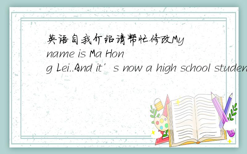 英语自我介绍请帮忙修改My name is Ma Hong Lei..And it’s now a high school student.In the study,the best math score,score the worst chemicals.There are four people in my family ,my father,my mother,my brother and I.My hobby is to read the