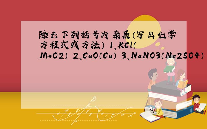 除去下列括号内杂质（写出化学方程式或方法） 1、KCl（MnO2） 2、CuO（Cu） 3、NaNO3（Na2SO4） 4、CO2（H除去下列括号内杂质（写出化学方程式或方法）1、KCl（MnO2）2、CuO（Cu）3、NaNO3（Na2SO4）4