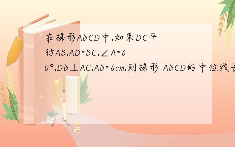 在梯形ABCD中,如果DC平行AB,AD=BC,∠A=60°,DB⊥AC,AB=6cm,则梯形 ABCD的中位线长是（）