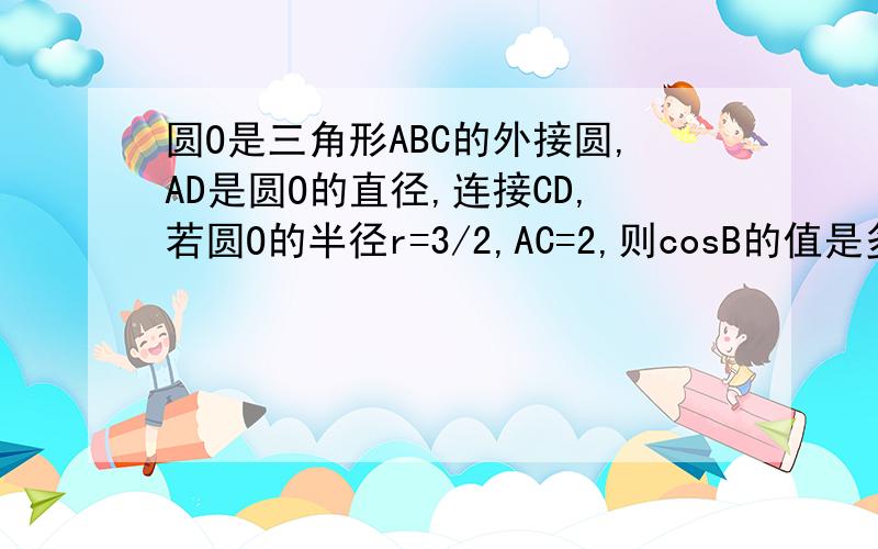 圆O是三角形ABC的外接圆,AD是圆O的直径,连接CD,若圆O的半径r=3/2,AC=2,则cosB的值是多少?