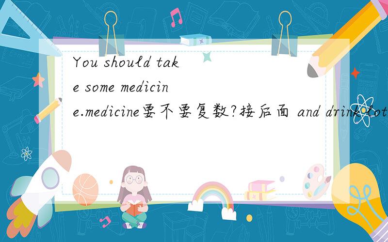 You should take some medicine.medicine要不要复数?接后面 and drink lots of water and keep warm.drink要不要复数？