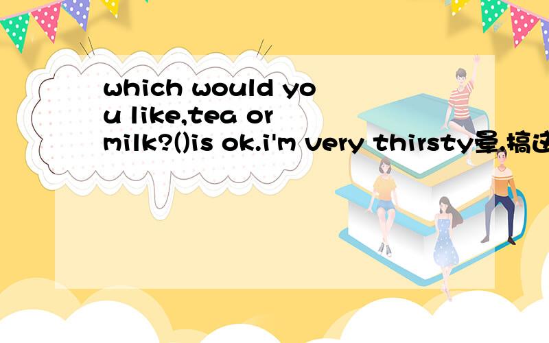 which would you like,tea or milk?()is ok.i'm very thirsty晕.搞这么多.只要一个词的~