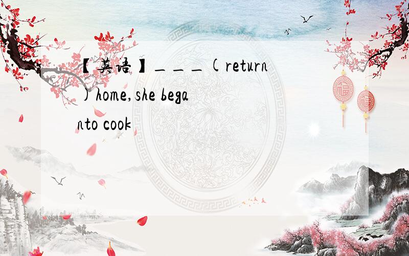 【英语】___(return)home,she beganto cook