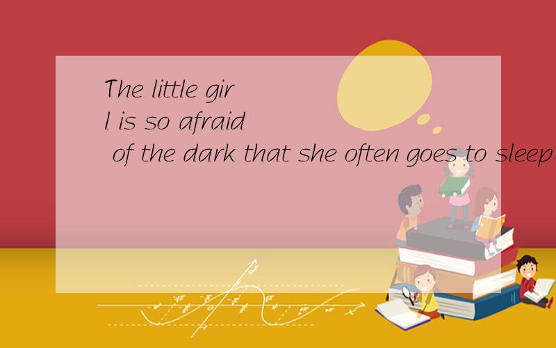 The little girl is so afraid of the dark that she often goes to sleep ( ) her bedroom light ( )
