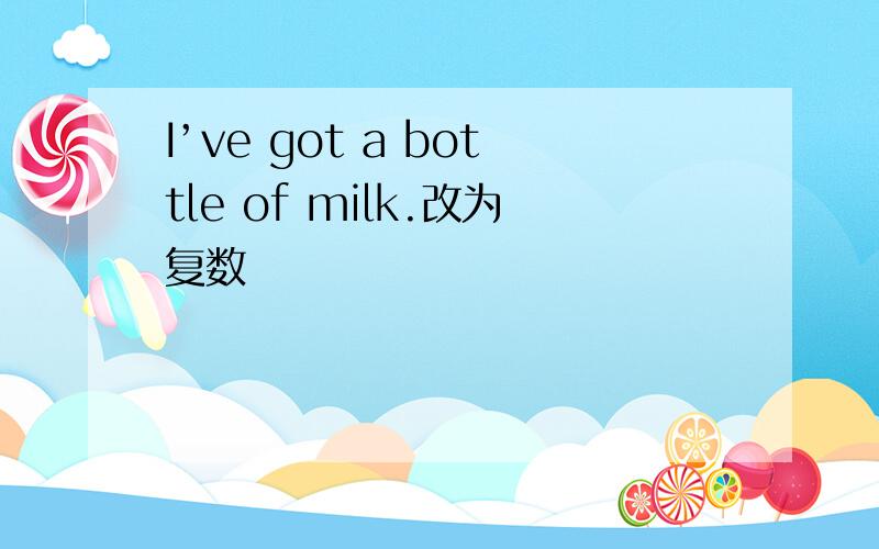 I’ve got a bottle of milk.改为复数